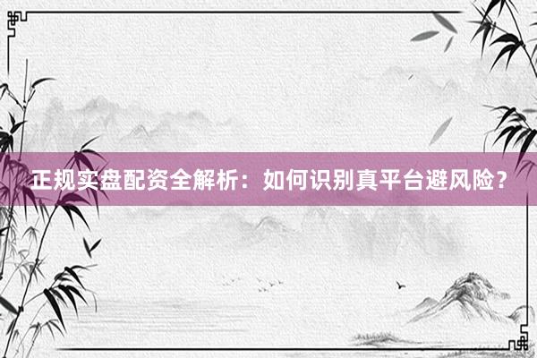 正规实盘配资全解析：如何识别真平台避风险？
