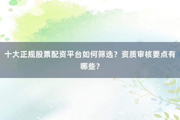 十大正规股票配资平台如何筛选？资质审核要点有哪些？