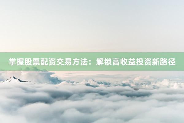 掌握股票配资交易方法：解锁高收益投资新路径