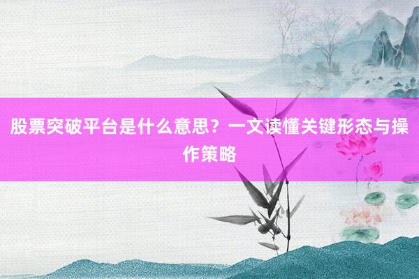 股票突破平台是什么意思？一文读懂关键形态与操作策略