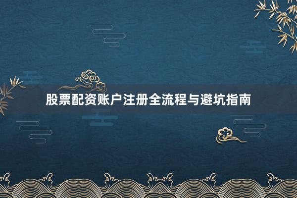 股票配资账户注册全流程与避坑指南
