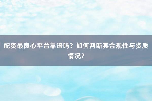 配资最良心平台靠谱吗？如何判断其合规性与资质情况？