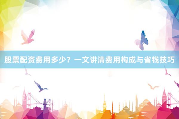 股票配资费用多少？一文讲清费用构成与省钱技巧