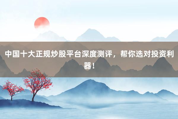 中国十大正规炒股平台深度测评，帮你选对投资利器！