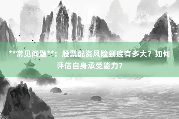 **常见问题**：股票配资风险到底有多大？如何评估自身承受能力？