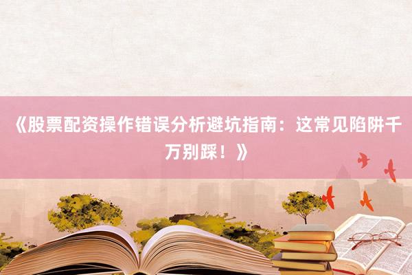《股票配资操作错误分析避坑指南：这常见陷阱千万别踩！》