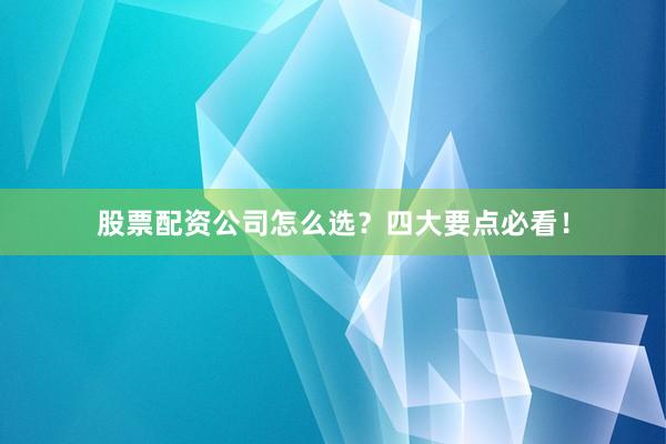 股票配资公司怎么选？四大要点必看！