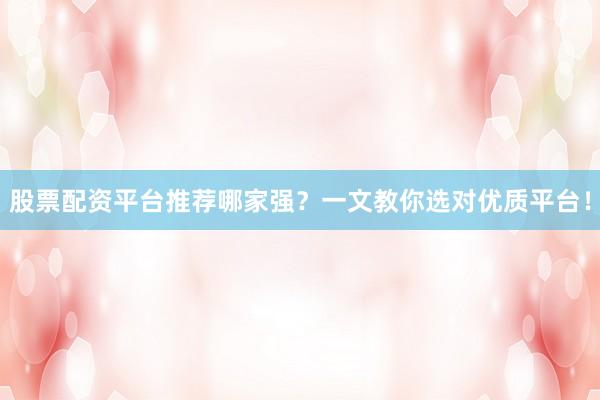 股票配资平台推荐哪家强？一文教你选对优质平台！