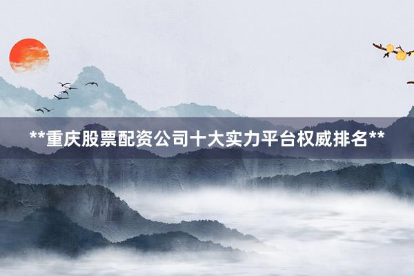 **重庆股票配资公司十大实力平台权威排名**