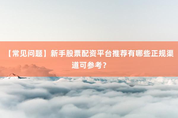 【常见问题】新手股票配资平台推荐有哪些正规渠道可参考？