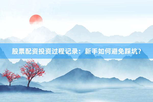 股票配资投资过程记录：新手如何避免踩坑？