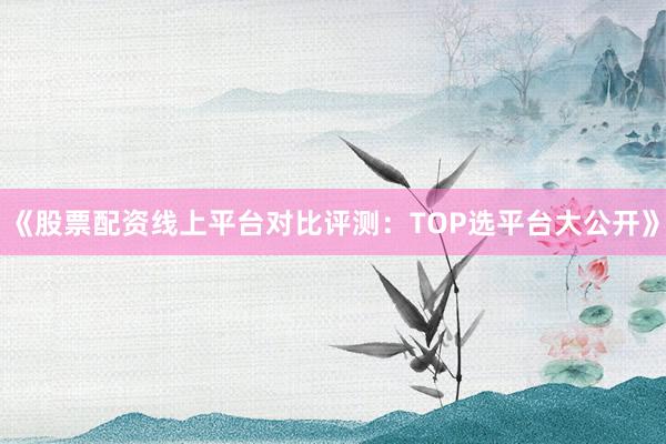 《股票配资线上平台对比评测：TOP选平台大公开》