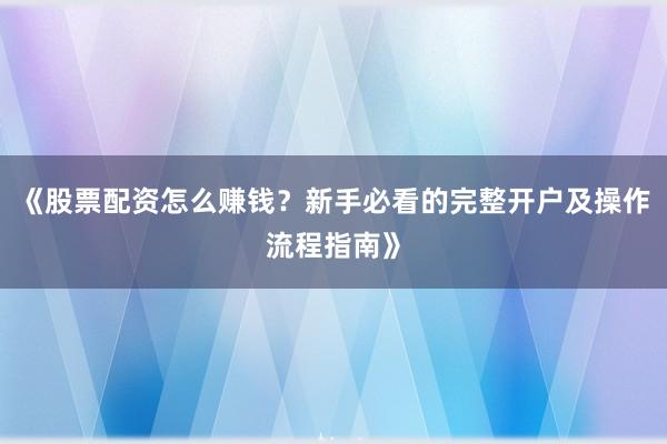 《股票配资怎么赚钱？新手必看的完整开户及操作流程指南》
