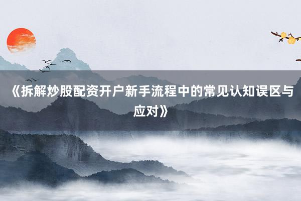 《拆解炒股配资开户新手流程中的常见认知误区与应对》