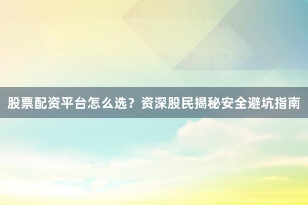 股票配资平台怎么选？资深股民揭秘安全避坑指南