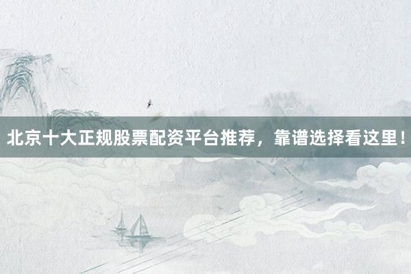 北京十大正规股票配资平台推荐，靠谱选择看这里！