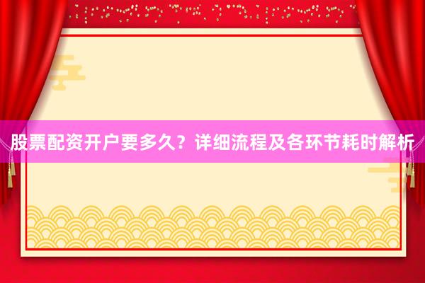 股票配资开户要多久？详细流程及各环节耗时解析
