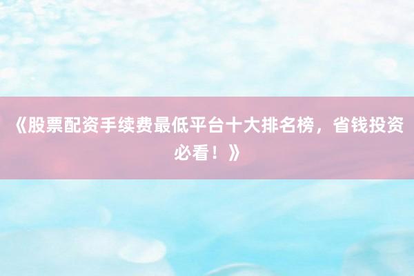 《股票配资手续费最低平台十大排名榜，省钱投资必看！》