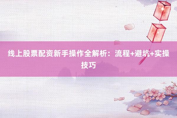 线上股票配资新手操作全解析：流程+避坑+实操技巧