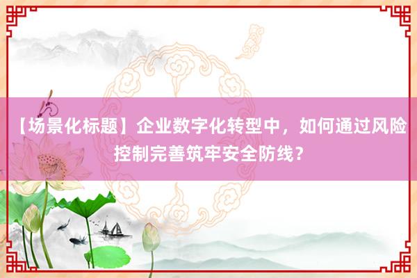 【场景化标题】企业数字化转型中，如何通过风险控制完善筑牢安全防线？