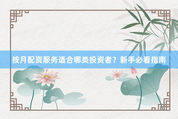 按月配资服务适合哪类投资者？新手必看指南