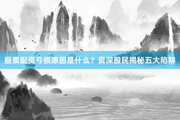 股票配资亏损原因是什么？资深股民揭秘五大陷阱