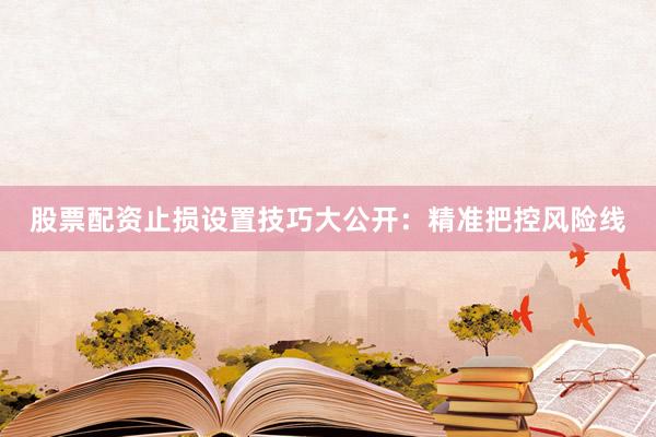股票配资止损设置技巧大公开：精准把控风险线