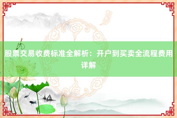 股票交易收费标准全解析：开户到买卖全流程费用详解
