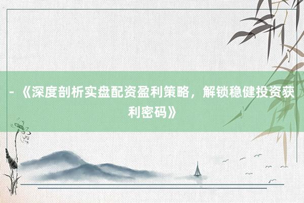 - 《深度剖析实盘配资盈利策略，解锁稳健投资获利密码》