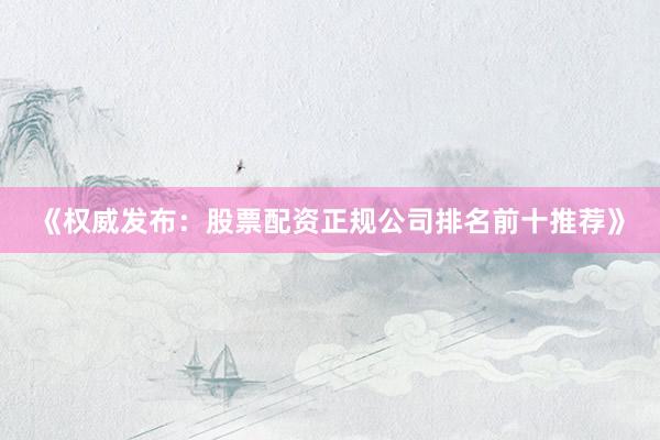 《权威发布：股票配资正规公司排名前十推荐》