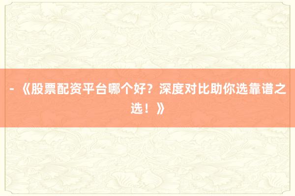 - 《股票配资平台哪个好？深度对比助你选靠谱之选！》
