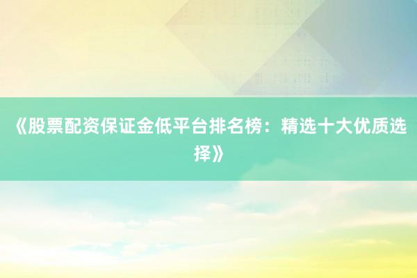 《股票配资保证金低平台排名榜：精选十大优质选择》