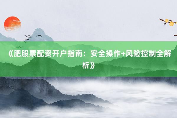 《肥股票配资开户指南：安全操作+风险控制全解析》
