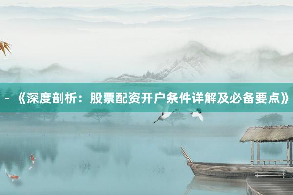 - 《深度剖析：股票配资开户条件详解及必备要点》