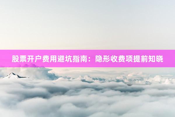 股票开户费用避坑指南：隐形收费项提前知晓