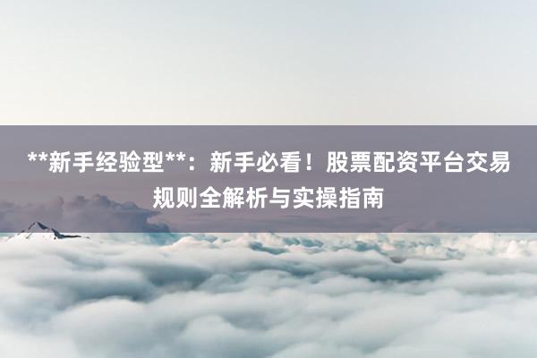 **新手经验型**：新手必看！股票配资平台交易规则全解析与实操指南