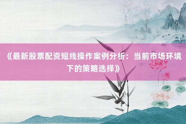 《最新股票配资短线操作案例分析：当前市场环境下的策略选择》