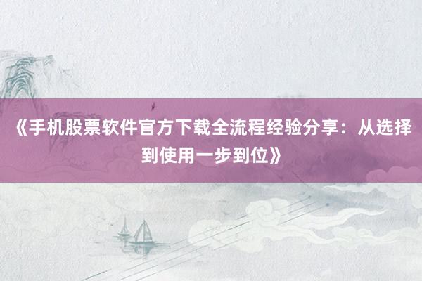 《手机股票软件官方下载全流程经验分享：从选择到使用一步到位》