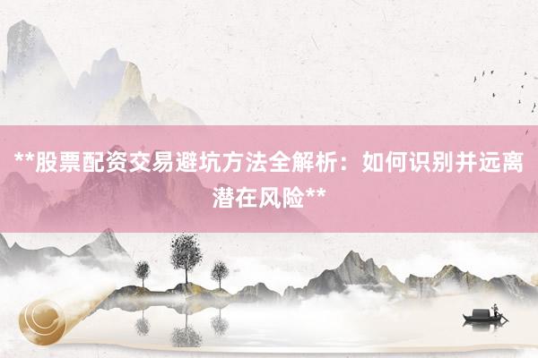 **股票配资交易避坑方法全解析：如何识别并远离潜在风险**