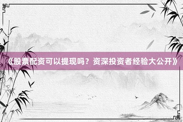 《股票配资可以提现吗？资深投资者经验大公开》