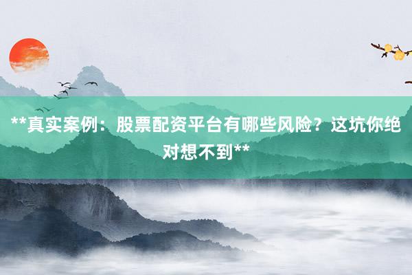 **真实案例：股票配资平台有哪些风险？这坑你绝对想不到**