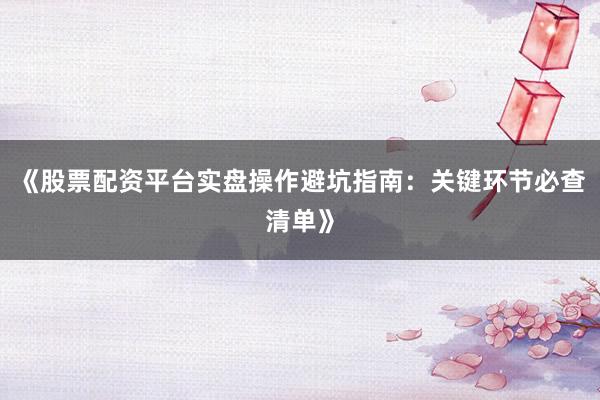 《股票配资平台实盘操作避坑指南：关键环节必查清单》