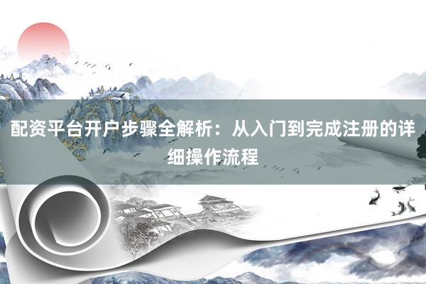 配资平台开户步骤全解析：从入门到完成注册的详细操作流程
