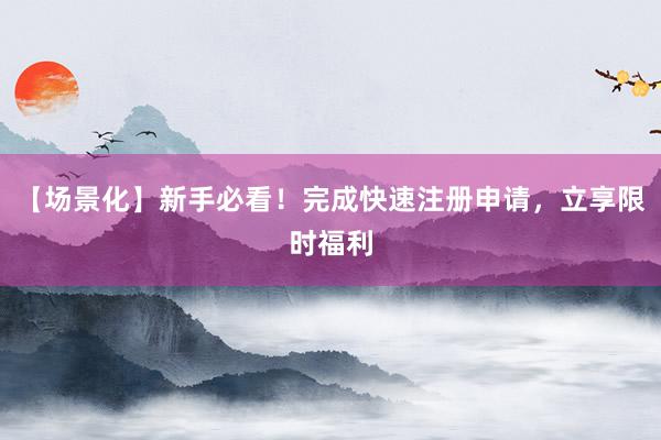 【场景化】新手必看！完成快速注册申请，立享限时福利