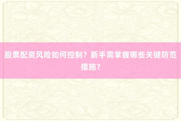 股票配资风险如何控制？新手需掌握哪些关键防范措施？