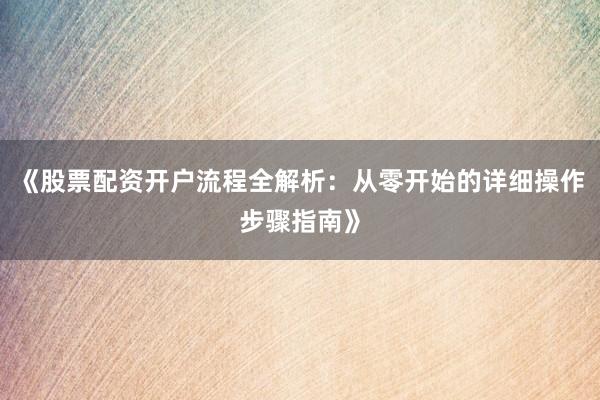 《股票配资开户流程全解析：从零开始的详细操作步骤指南》