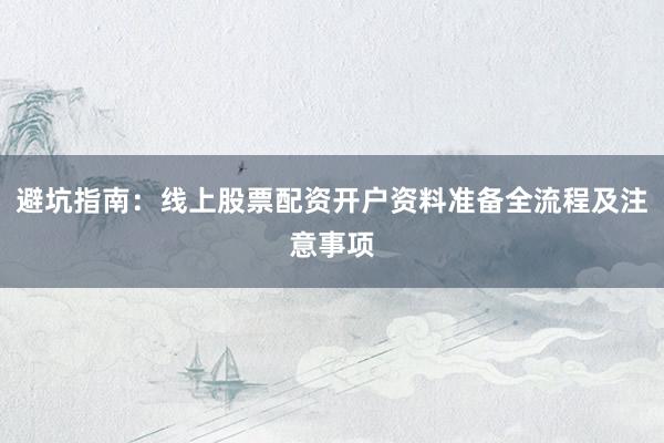 避坑指南：线上股票配资开户资料准备全流程及注意事项