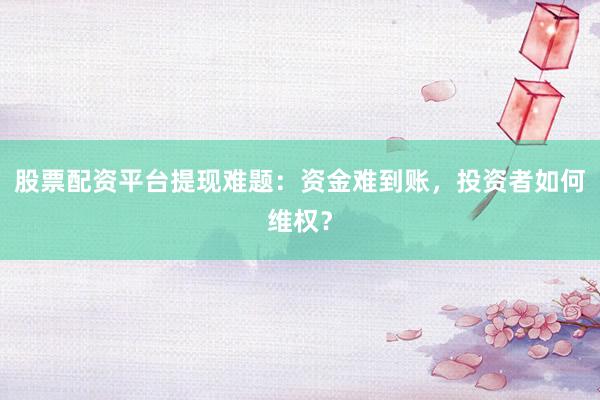 股票配资平台提现难题：资金难到账，投资者如何维权？