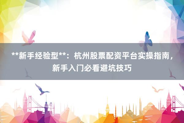 **新手经验型**：杭州股票配资平台实操指南，新手入门必看避坑技巧