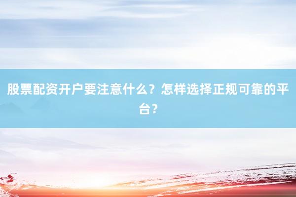 股票配资开户要注意什么？怎样选择正规可靠的平台？